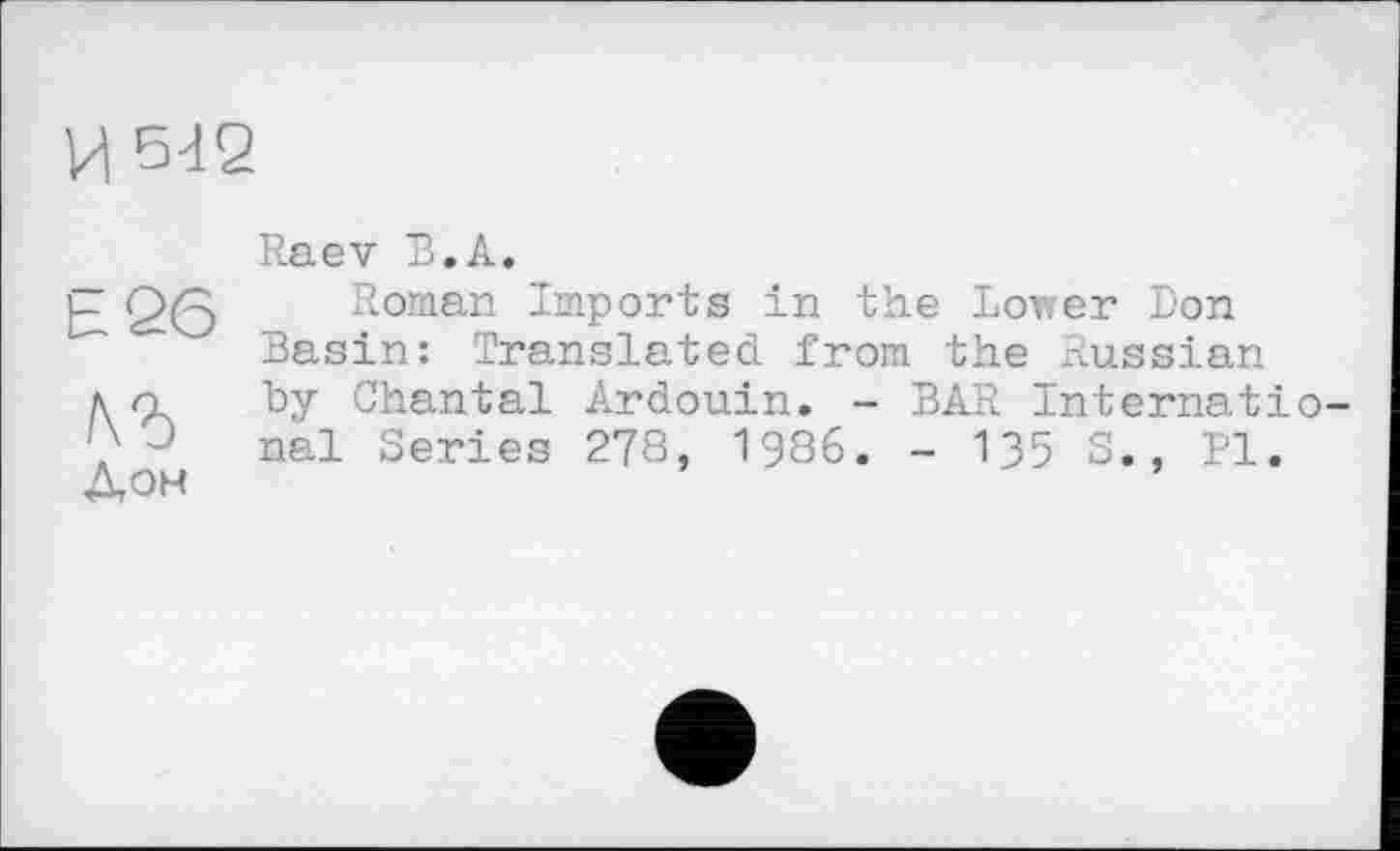 ﻿и 642
Raev В.А.
-	Q/p Roman Imports in the Lower Don
-	Basin: Translated from the Russian.
л n by Chantal Ardouin. - BAR internatio-
J nal Series 278, 1986. - 135	'1.
Дон